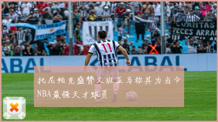 托尼帕克盛赞文班亚马称其为当今NBA最强天才球员
