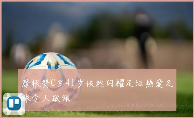 摩根赞C罗41岁依然闪耀足坛热爱足球令人敬佩
