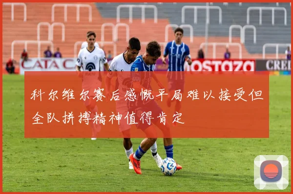 科尔维尔赛后感慨平局难以接受但全队拼搏精神值得肯定