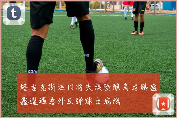 塔吉克斯坦门将失误险酿乌龙鲍盛鑫遭遇意外反弹球出底线