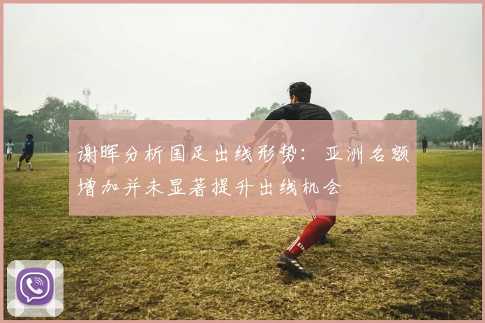 谢晖分析国足出线形势：亚洲名额增加并未显著提升出线机会