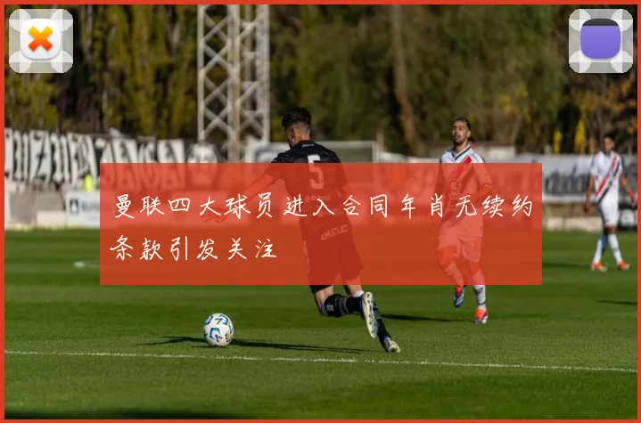 曼联四大球员进入合同年肖无续约条款引发关注