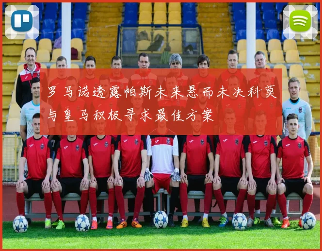 罗马诺透露帕斯未来悬而未决科莫与皇马积极寻求最佳方案