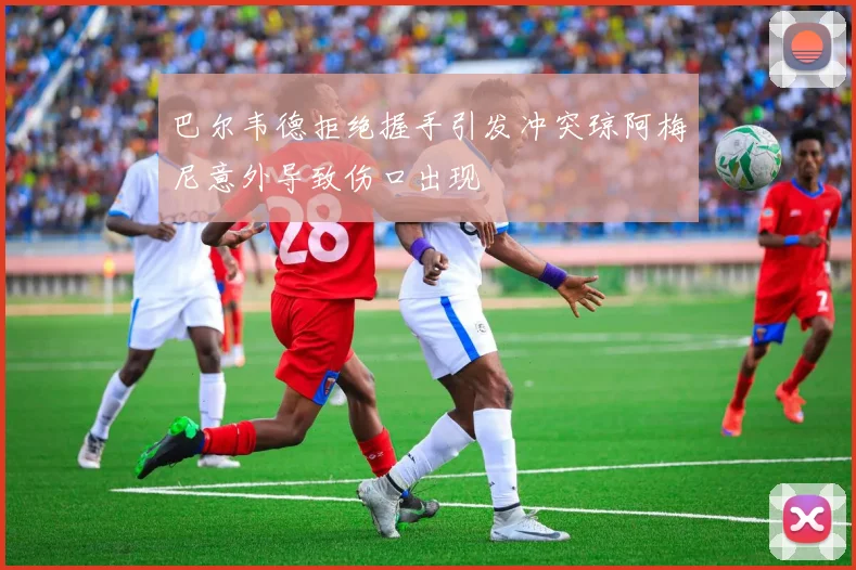 巴尔韦德拒绝握手引发冲突琼阿梅尼意外导致伤口出现
