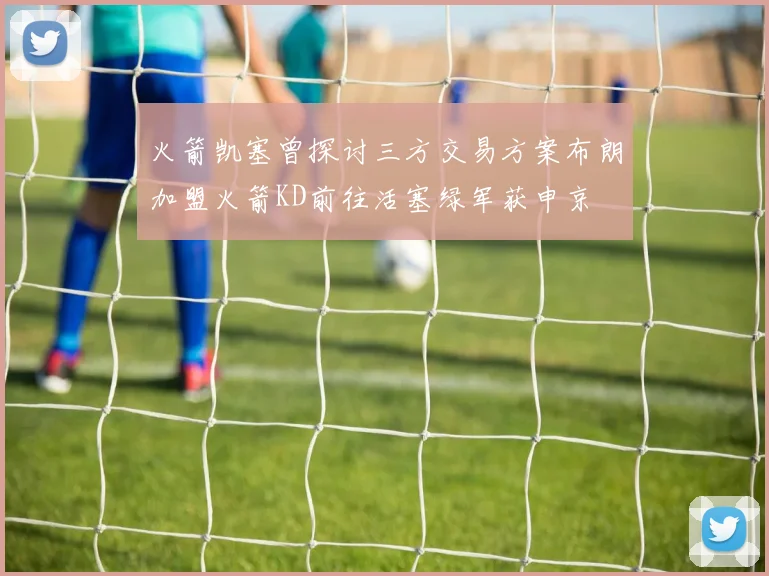 火箭凯塞曾探讨三方交易方案布朗加盟火箭KD前往活塞绿军获申京