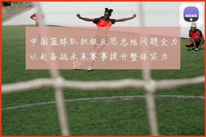 中国篮球队积极反思总结问题全力以赴备战未来赛事提升整体实力