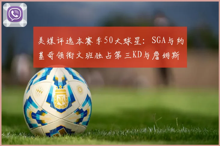 美媒评选本赛季50大球星：SGA与约基奇领衔文班独占第三KD与詹姆斯紧随其后