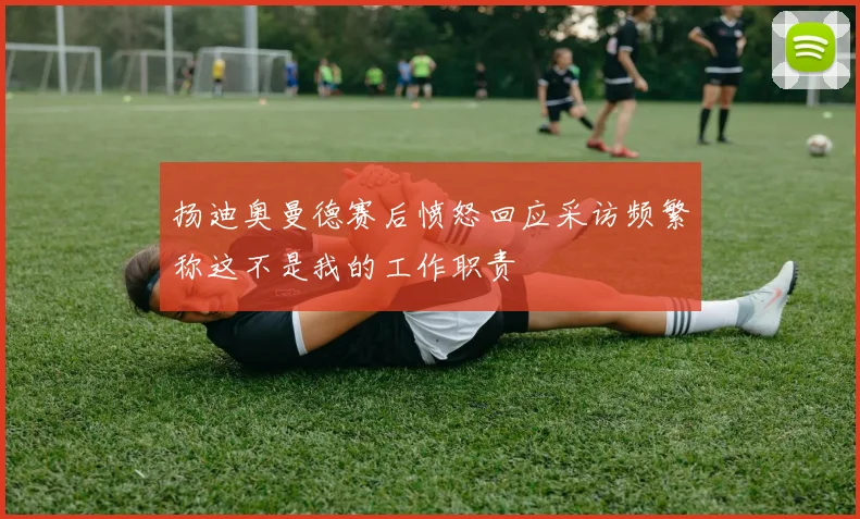 扬迪奥曼德赛后愤怒回应采访频繁称这不是我的工作职责