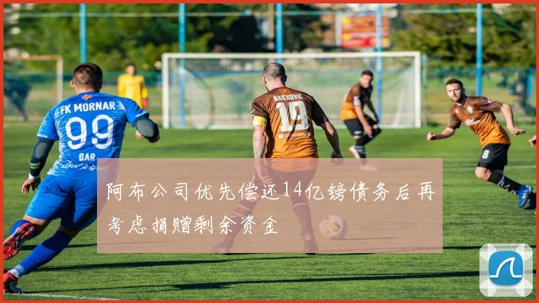 阿布公司优先偿还14亿镑债务后再考虑捐赠剩余资金