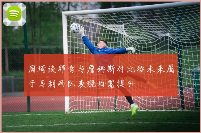周琦谈邓肯与詹姆斯对比称未来属于马刺两队表现均需提升