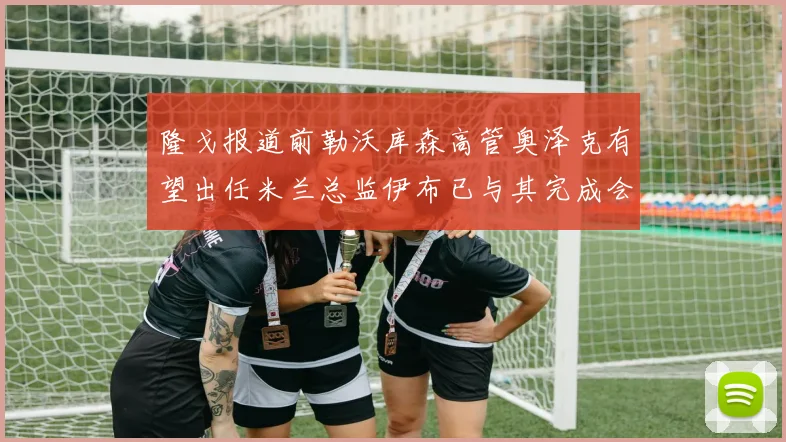 隆戈报道前勒沃库森高管奥泽克有望出任米兰总监伊布已与其完成会面