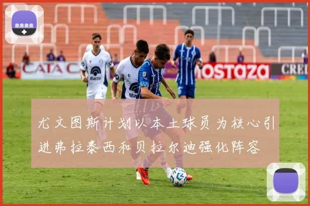 尤文图斯计划以本土球员为核心引进弗拉泰西和贝拉尔迪强化阵容