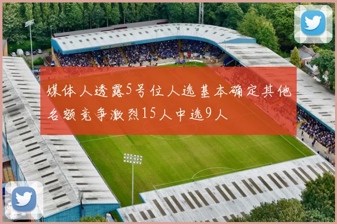 媒体人透露5号位人选基本确定其他名额竞争激烈15人中选9人