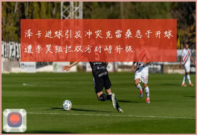 泽卡进球引发冲突克雷桑急于开球遭李昊阻拦双方对峙升级
