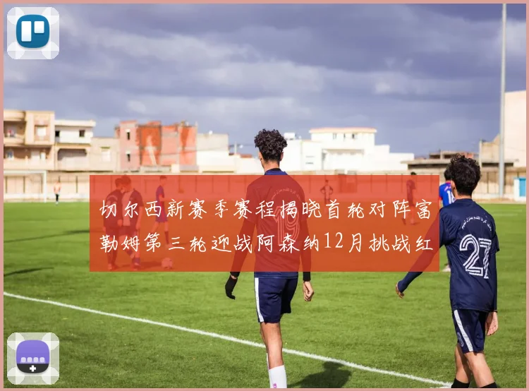 切尔西新赛季赛程揭晓首轮对阵富勒姆第三轮迎战阿森纳12月挑战红军和蓝月亮