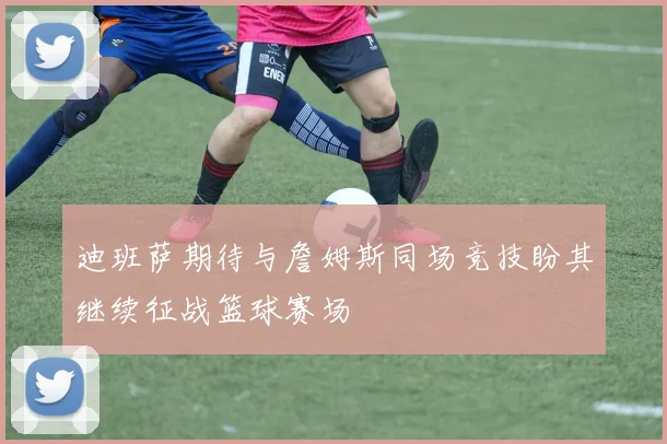 迪班萨期待与詹姆斯同场竞技盼其继续征战篮球赛场
