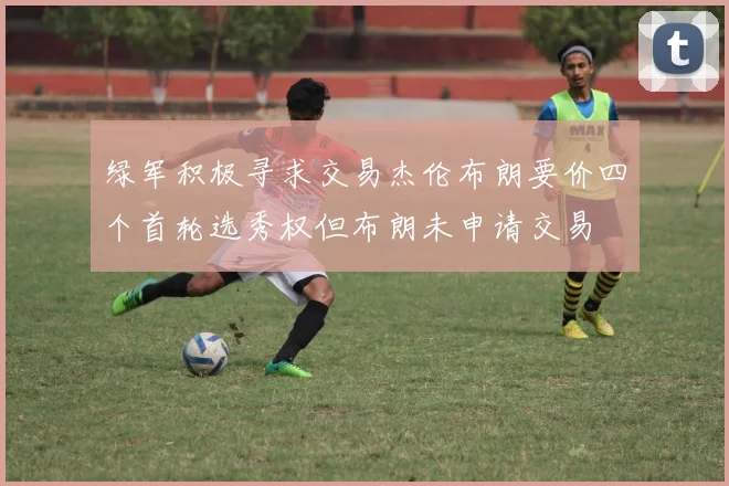 绿军积极寻求交易杰伦布朗要价四个首轮选秀权但布朗未申请交易