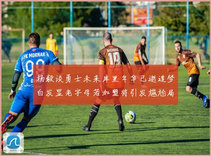 杨毅谈勇士未来库里年华已逝追梦白发显老字母若加盟将引发尴尬局面