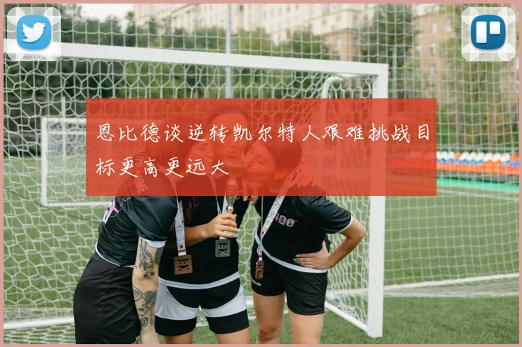 恩比德谈逆转凯尔特人艰难挑战目标更高更远大