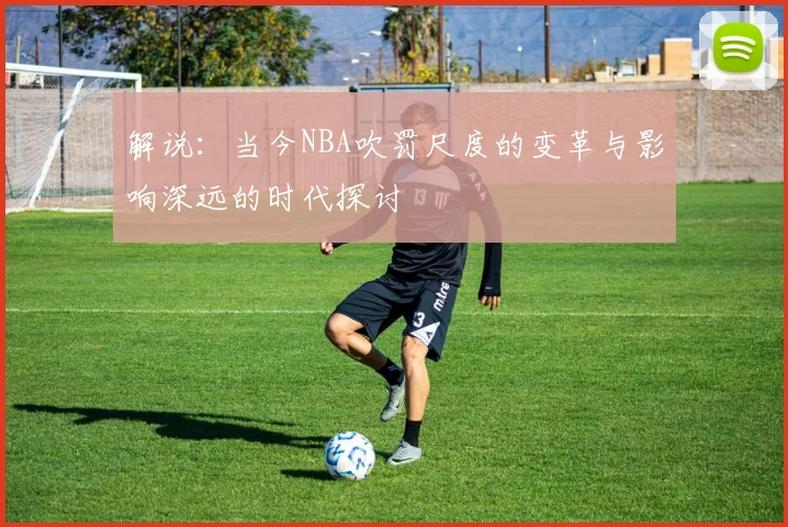 解说：当今NBA吹罚尺度的变革与影响深远的时代探讨