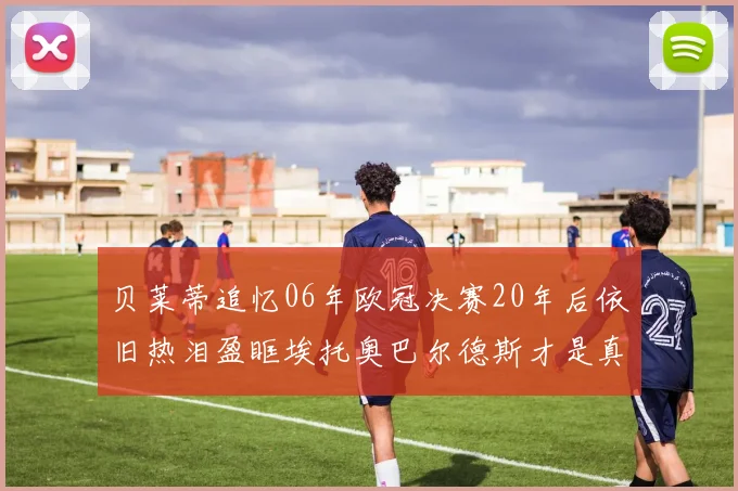 贝莱蒂追忆06年欧冠决赛20年后依旧热泪盈眶埃托奥巴尔德斯才是真正的英雄
