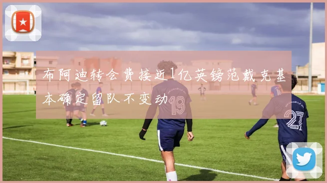 布阿迪转会费接近1亿英镑范戴克基本确定留队不变动