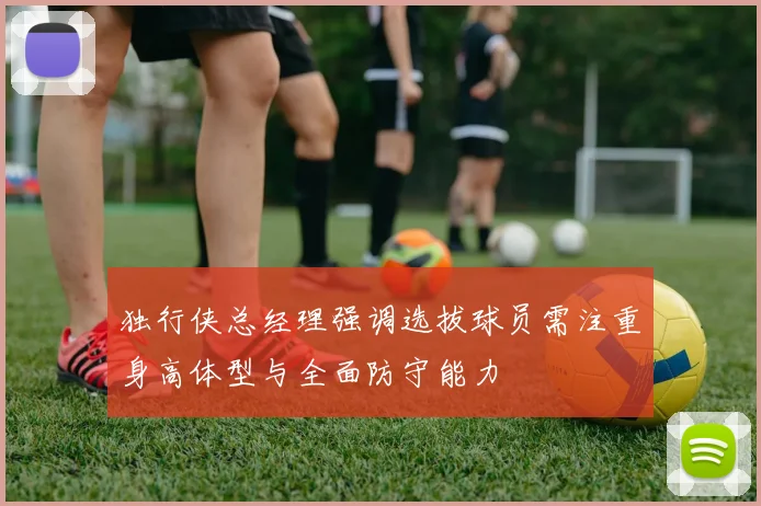 独行侠总经理强调选拔球员需注重身高体型与全面防守能力