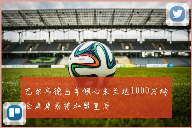 巴尔韦德当年倾心米兰达1000万转会库库或将加盟皇马