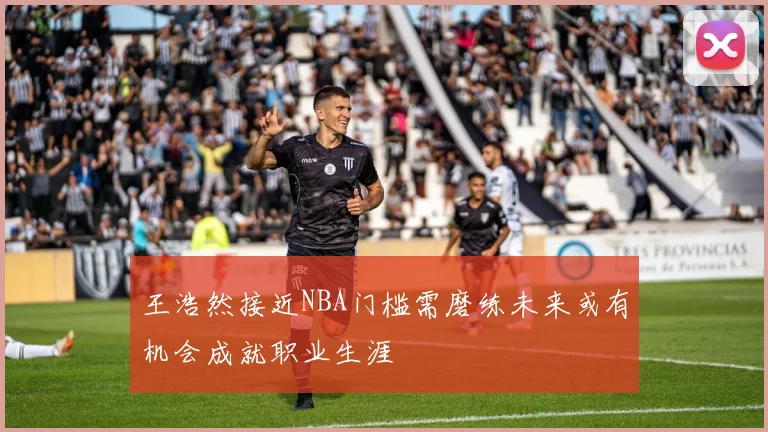 王浩然接近NBA门槛需磨练未来或有机会成就职业生涯