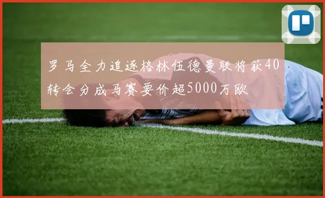 罗马全力追逐格林伍德曼联将获40转会分成马赛要价超5000万欧