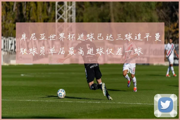 库尼亚世界杯进球已达三球追平曼联球员单届最高进球仅差一球
